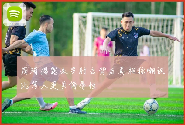 周琦揭露米罗肘击背后真相称嘲讽比骂人更具侮辱性