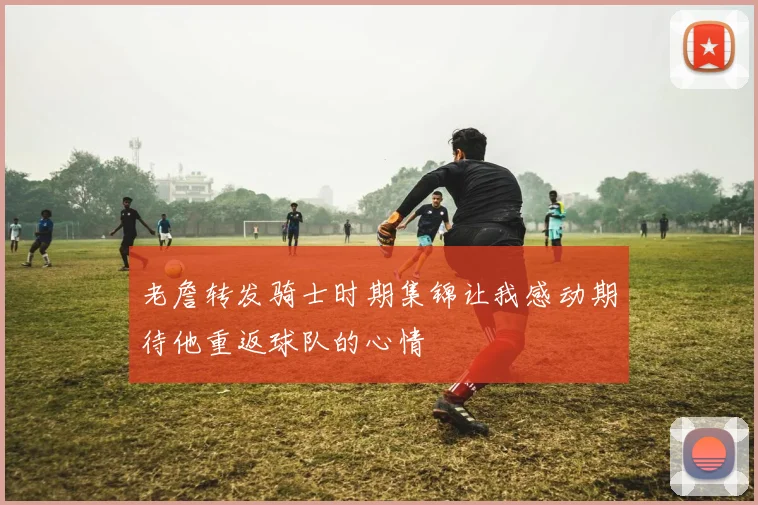 老詹转发骑士时期集锦让我感动期待他重返球队的心情