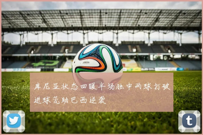 库尼亚状态回暖半场独中两球打破进球荒助巴西逆袭