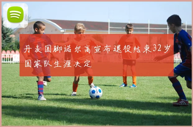 丹麦国脚诺尔高宣布退役结束32岁国家队生涯决定
