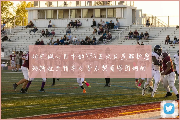 姆巴佩心目中的NBA五大巨星解析詹姆斯杜兰特字母哥东契奇塔图姆的独特魅力