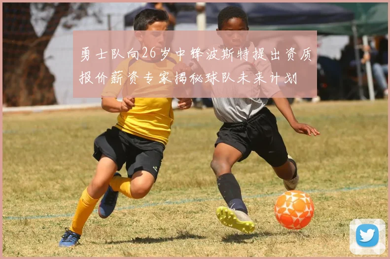 勇士队向26岁中锋波斯特提出资质报价薪资专家揭秘球队未来计划