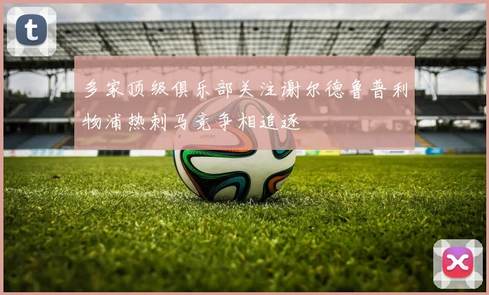 多家顶级俱乐部关注谢尔德鲁普利物浦热刺马竞争相追逐