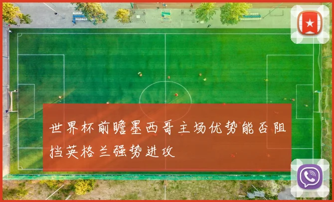 世界杯前瞻墨西哥主场优势能否阻挡英格兰强势进攻