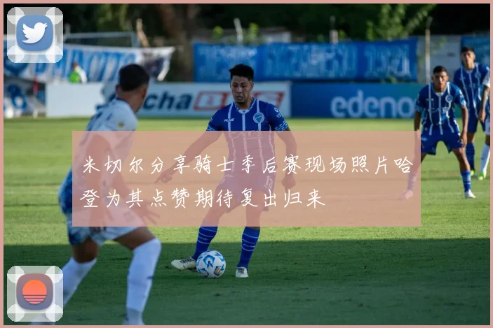 米切尔分享骑士季后赛现场照片哈登为其点赞期待复出归来