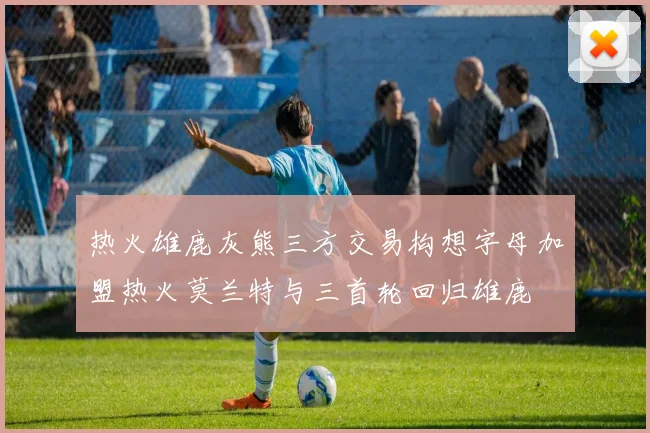 热火雄鹿灰熊三方交易构想字母加盟热火莫兰特与三首轮回归雄鹿