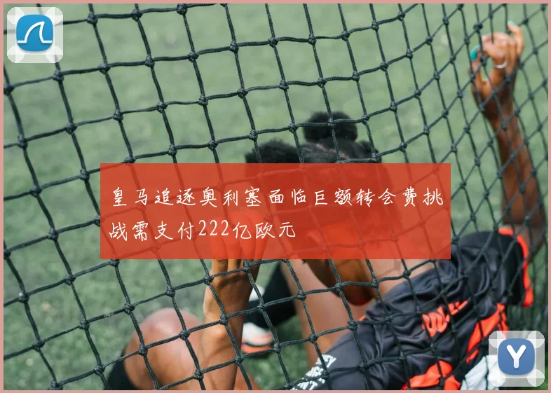 皇马追逐奥利塞面临巨额转会费挑战需支付222亿欧元