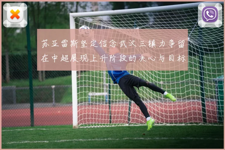 苏亚雷斯坚定信念武汉三镇力争留在中超展现上升阶段的决心与目标