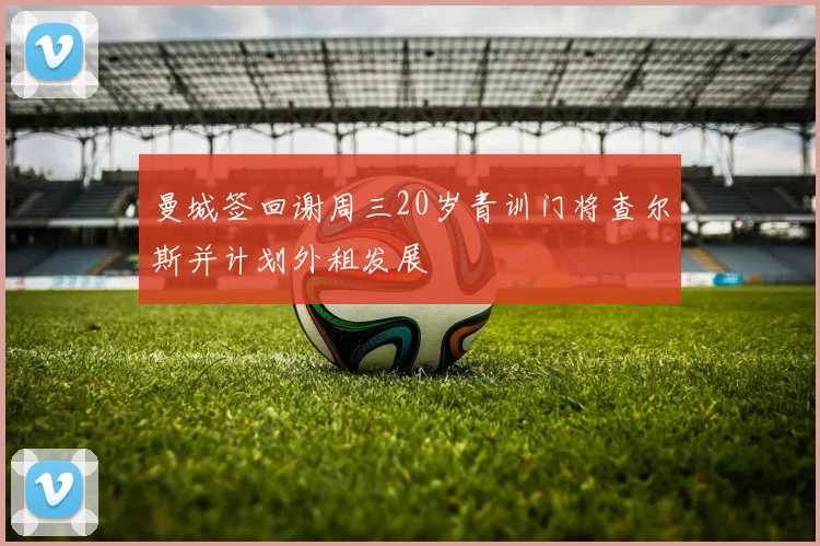 曼城签回谢周三20岁青训门将查尔斯并计划外租发展