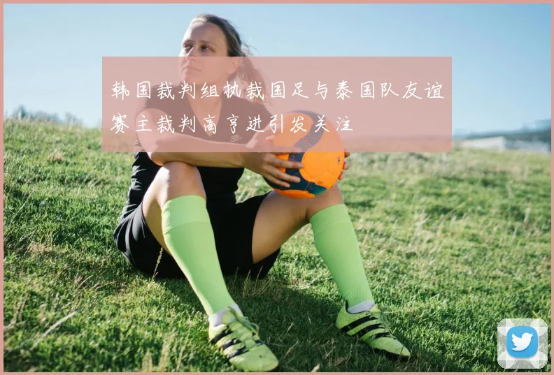 韩国裁判组执裁国足与泰国队友谊赛主裁判高亨进引发关注