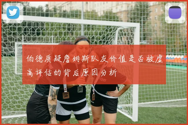 伯德质疑詹姆斯队友价值是否被虚高评估的背后原因分析