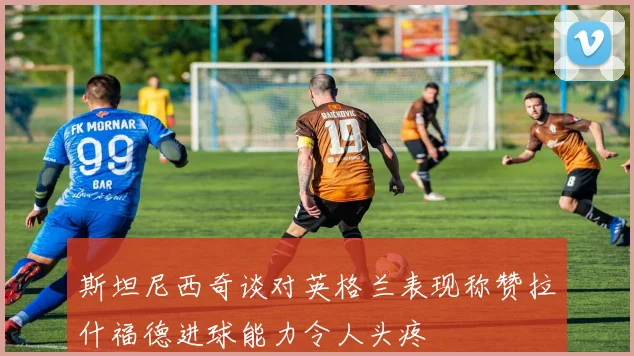 斯坦尼西奇谈对英格兰表现称赞拉什福德进球能力令人头疼