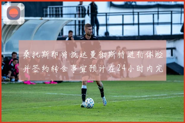 桑托斯即将抵达曼彻斯特进行体检并签约转会事宜预计在24小时内完成