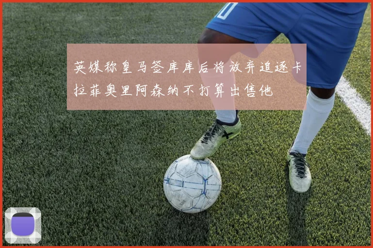 英媒称皇马签库库后将放弃追逐卡拉菲奥里阿森纳不打算出售他