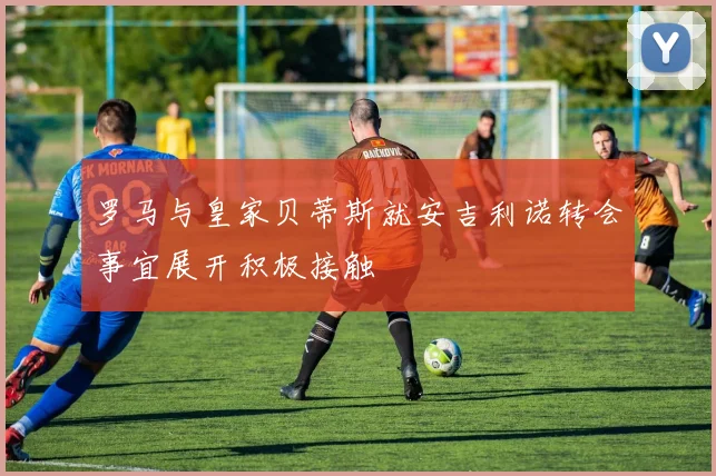 罗马与皇家贝蒂斯就安吉利诺转会事宜展开积极接触