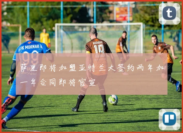 萨里即将加盟亚特兰大签约两年加一年合同即将官宣