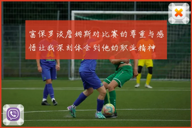 富保罗谈詹姆斯对比赛的尊重与感悟让我深刻体会到他的职业精神