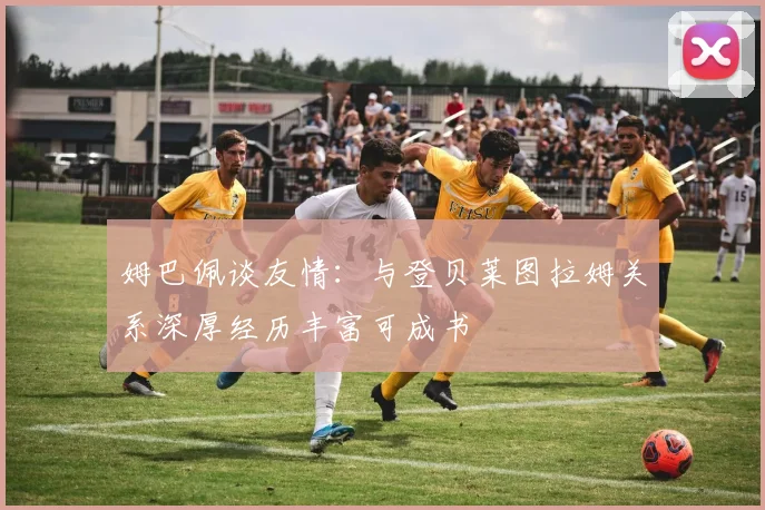姆巴佩谈友情：与登贝莱图拉姆关系深厚经历丰富可成书