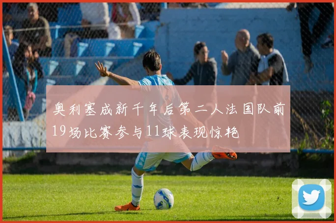 奥利塞成新千年后第二人法国队前19场比赛参与11球表现惊艳