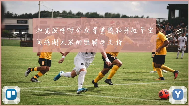加克波呼吁公众尊重隐私并给予空间感谢大家的理解与支持