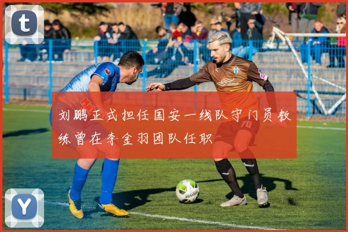 刘鹏正式担任国安一线队守门员教练曾在李金羽团队任职