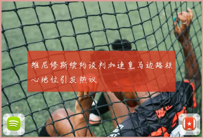 维尼修斯续约谈判加速皇马边路核心地位引发热议